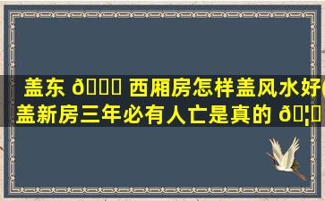 盖东 🍀 西厢房怎样盖风水好(盖新房三年必有人亡是真的 🦄 吗)